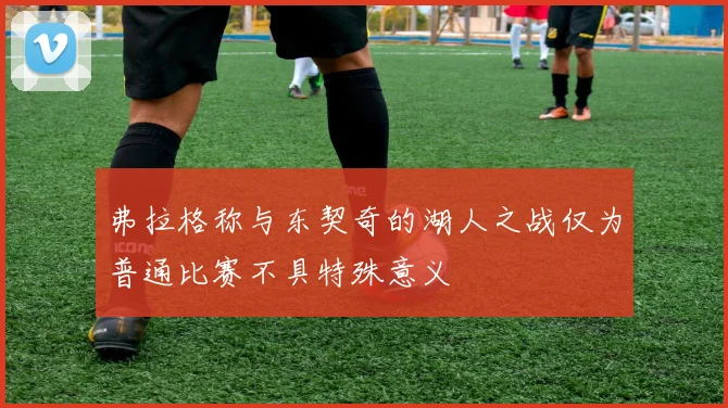 弗拉格称与东契奇的湖人之战仅为普通比赛不具特殊意义