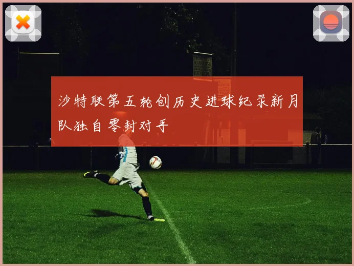 沙特联第五轮创历史进球纪录新月队独自零封对手