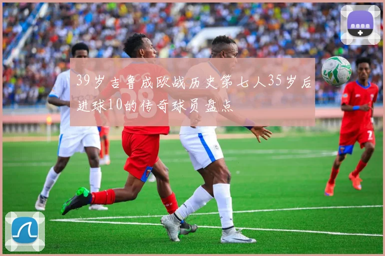 39岁吉鲁成欧战历史第七人35岁后进球10的传奇球员盘点