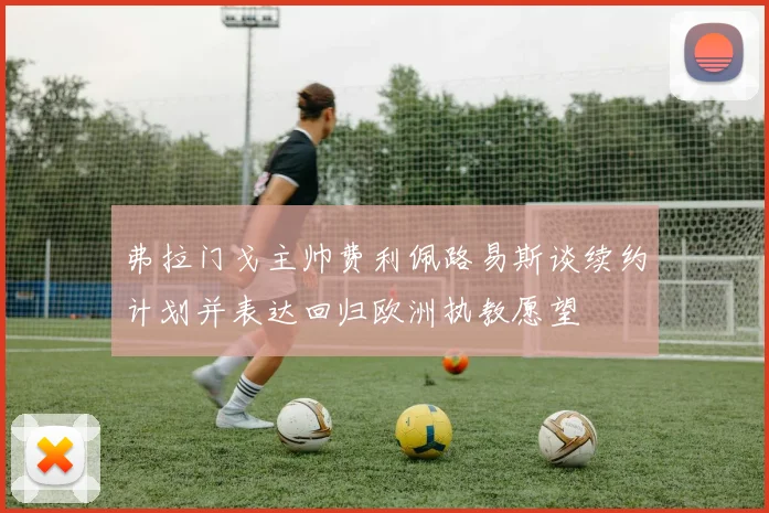 弗拉门戈主帅费利佩路易斯谈续约计划并表达回归欧洲执教愿望