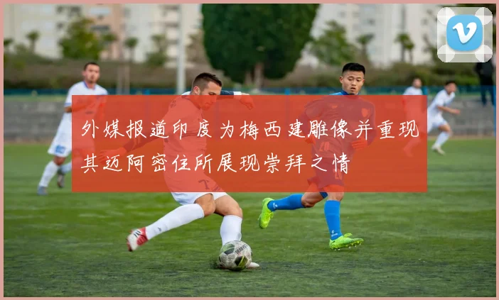 外媒报道印度为梅西建雕像并重现其迈阿密住所展现崇拜之情