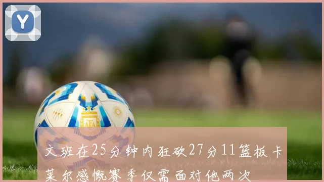 文班在25分钟内狂砍27分11篮板卡莱尔感慨赛季仅需面对他两次