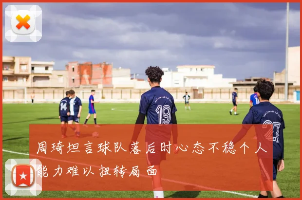 周琦坦言球队落后时心态不稳个人能力难以扭转局面