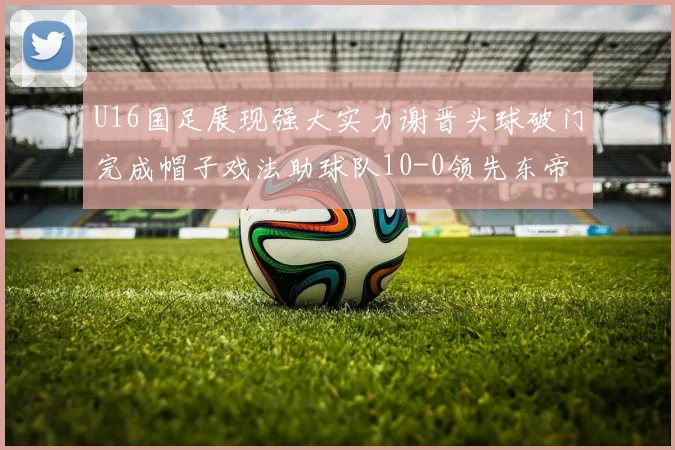 U16国足展现强大实力谢晋头球破门完成帽子戏法助球队10-0领先东帝汶