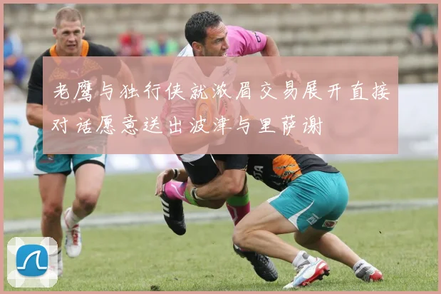 老鹰与独行侠就浓眉交易展开直接对话愿意送出波津与里萨谢