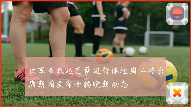 坎塞洛抵达巴萨进行体检周二将出席新闻发布会揭晓新动态