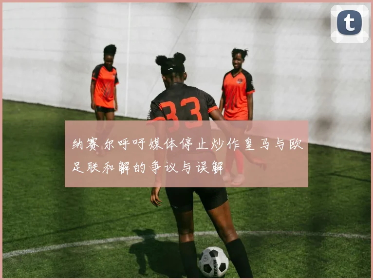 纳赛尔呼吁媒体停止炒作皇马与欧足联和解的争议与误解