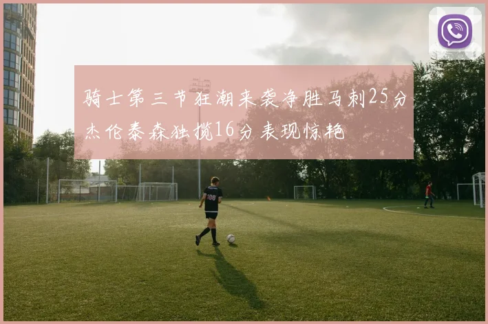 骑士第三节狂潮来袭净胜马刺25分杰伦泰森独揽16分表现惊艳