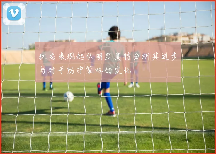 狄龙表现起伏明显奥特分析其进步与对手防守策略的变化