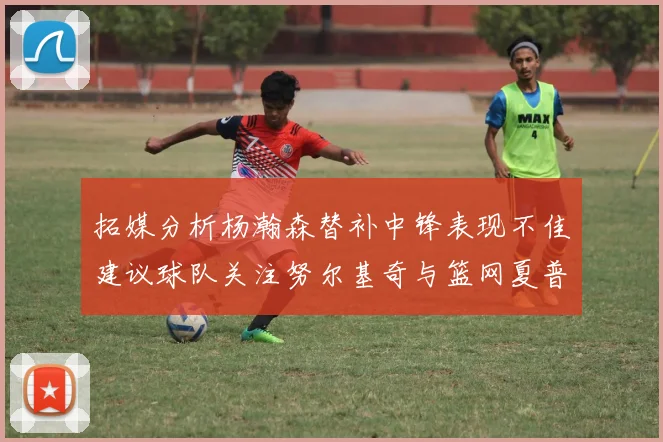 拓媒分析杨瀚森替补中锋表现不佳建议球队关注努尔基奇与篮网夏普