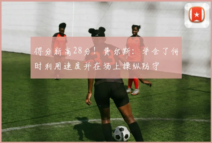 得分新高28分！费尔斯：学会了何时利用速度并在场上操纵防守