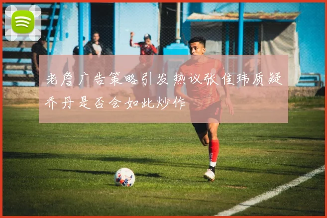 老詹广告策略引发热议张佳玮质疑乔丹是否会如此炒作