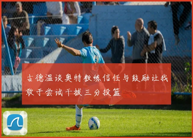 古德温谈奥特教练信任与鼓励让我敢于尝试干拔三分投篮
