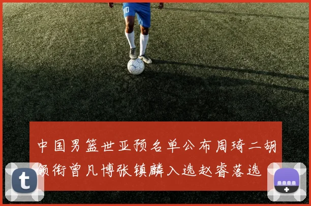中国男篮世亚预名单公布周琦二胡领衔曾凡博张镇麟入选赵睿落选