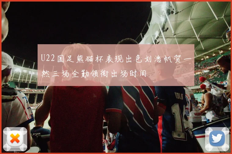 U22国足熊猫杯表现出色刘浩帆贺一然三场全勤领衔出场时间