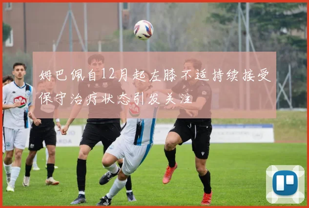 姆巴佩自12月起左膝不适持续接受保守治疗状态引发关注