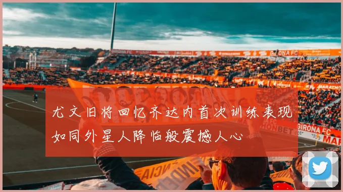 尤文旧将回忆齐达内首次训练表现如同外星人降临般震撼人心