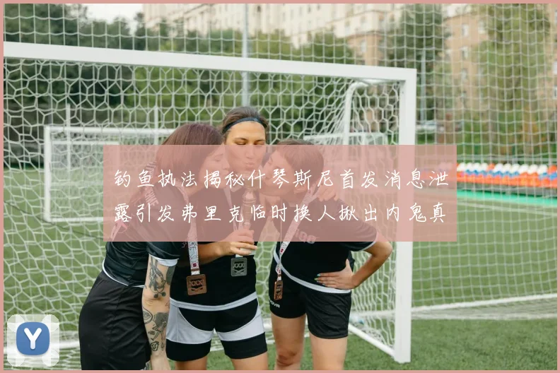 钓鱼执法揭秘什琴斯尼首发消息泄露引发弗里克临时换人揪出内鬼真相