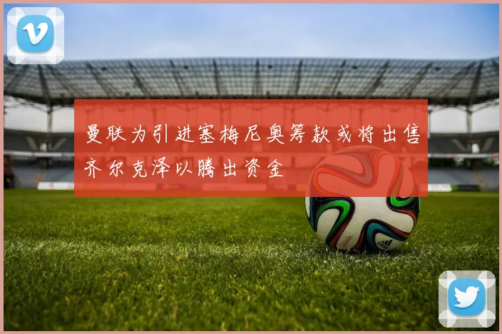 曼联为引进塞梅尼奥筹款或将出售齐尔克泽以腾出资金