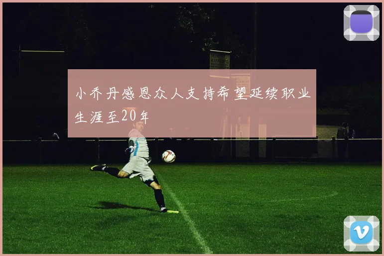 小乔丹感恩众人支持希望延续职业生涯至20年