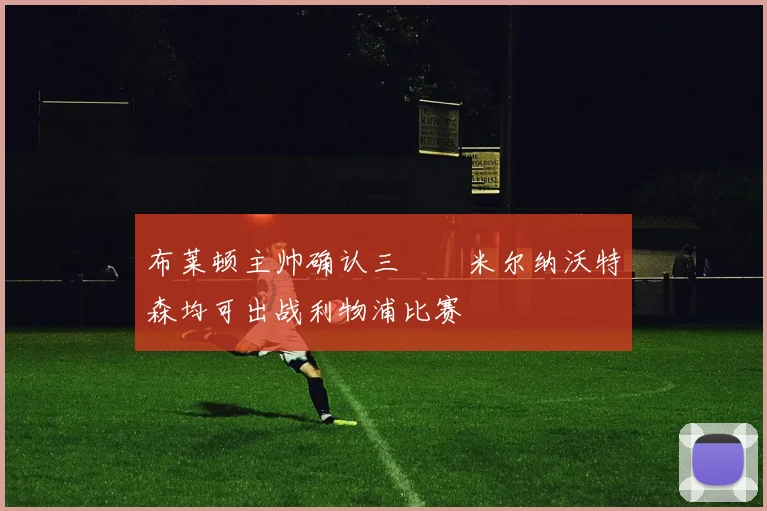 布莱顿主帅确认三笘薫米尔纳沃特森均可出战利物浦比赛