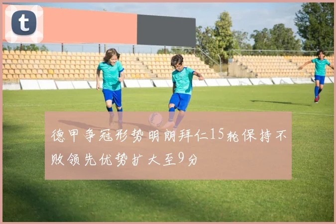 德甲争冠形势明朗拜仁15轮保持不败领先优势扩大至9分