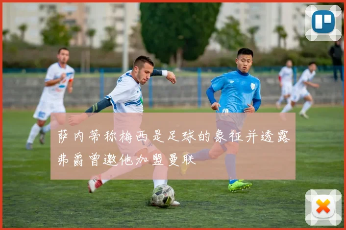 萨内蒂称梅西是足球的象征并透露弗爵曾邀他加盟曼联