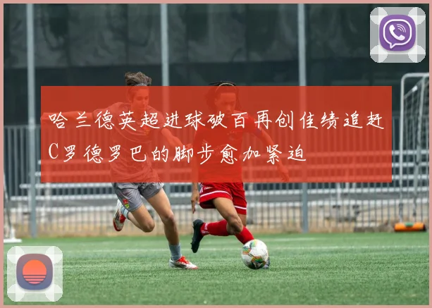 哈兰德英超进球破百再创佳绩追赶C罗德罗巴的脚步愈加紧迫
