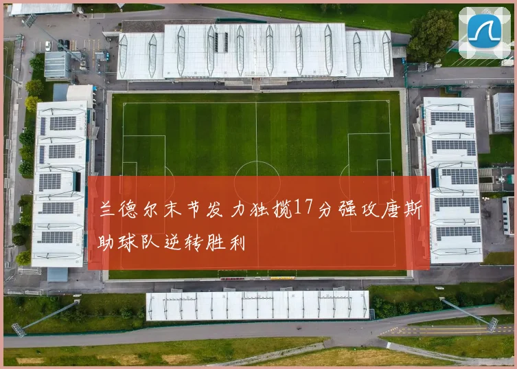 兰德尔末节发力独揽17分强攻唐斯助球队逆转胜利