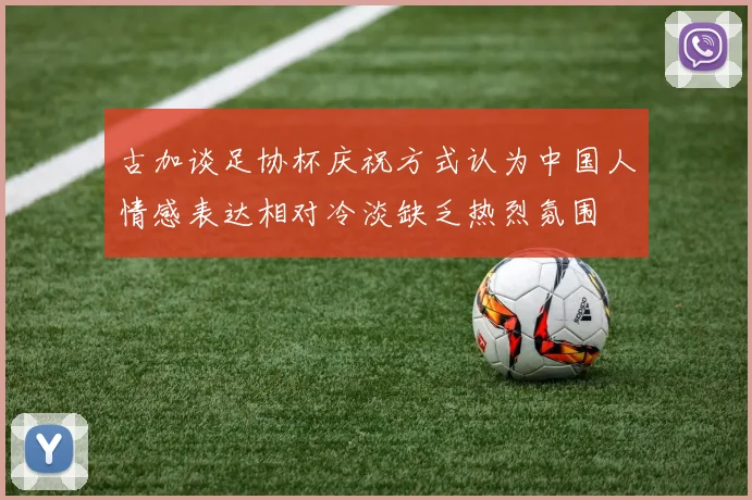 古加谈足协杯庆祝方式认为中国人情感表达相对冷淡缺乏热烈氛围